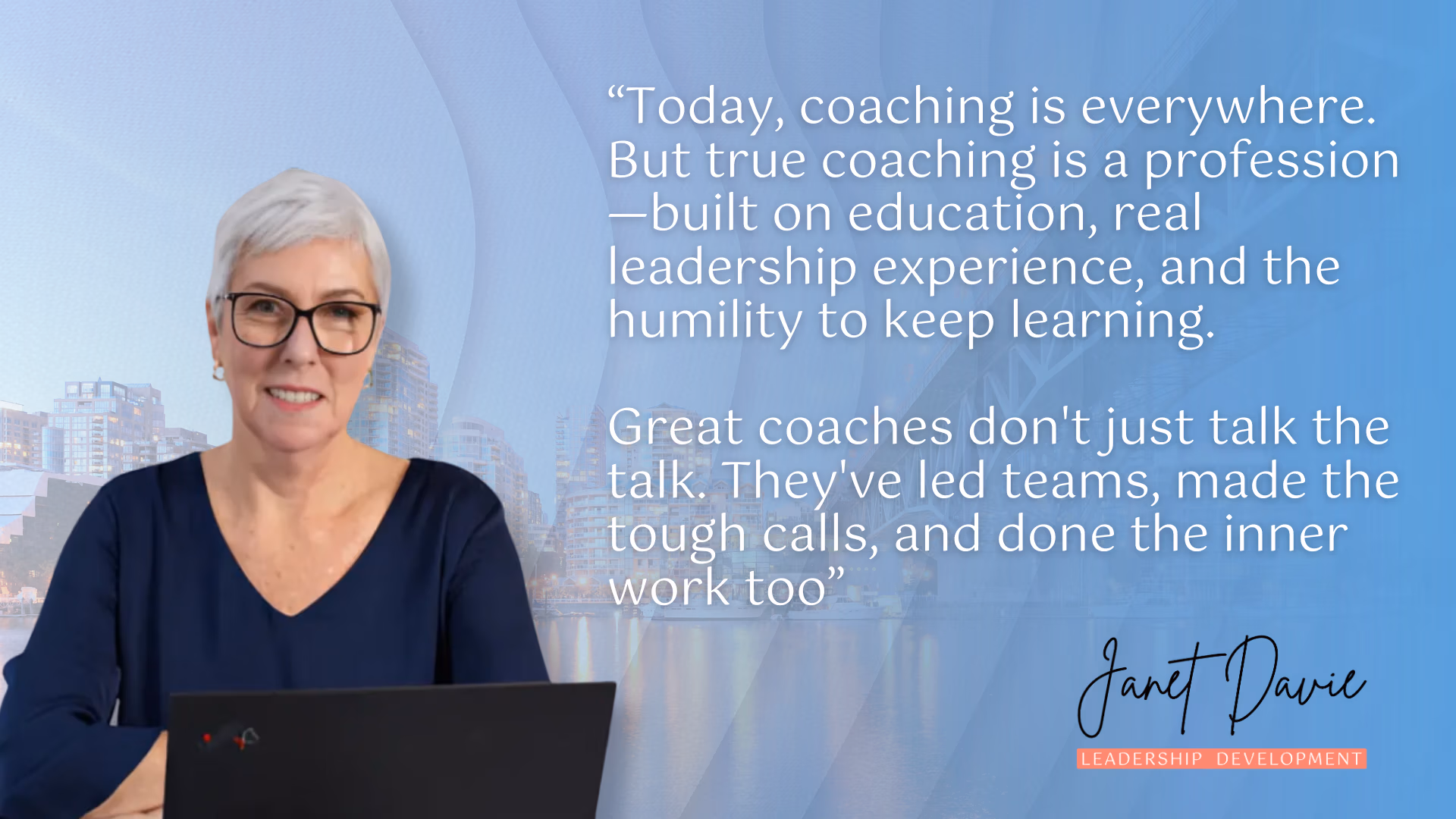 “Today, coaching is everywhere. But true coaching is a profession—built on education, real leadership experience, and the humility to keep learning. Great coaches don't just talk the talk. They've led teams, made the tough calls, and done the inner work too” - Janet Davie, Leadership Development, ICF-Certified Master Coach and CPA